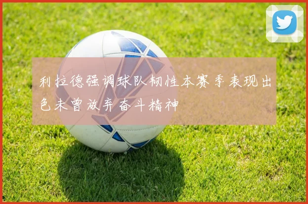 利拉德强调球队韧性本赛季表现出色未曾放弃奋斗精神