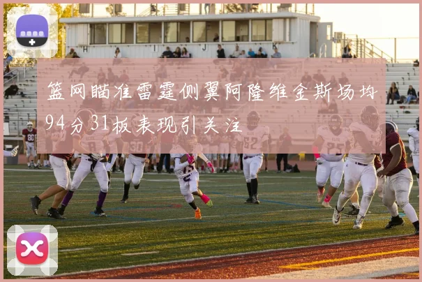 篮网瞄准雷霆侧翼阿隆维金斯场均94分31板表现引关注
