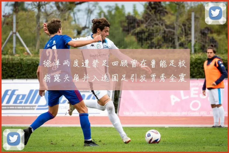 徐洋两度遭禁足回顾曾在鲁能足校崭露头角并入选国足引发贾秀全震惊