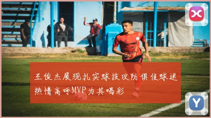 王俊杰展现扎实球技攻防俱佳球迷热情高呼MVP为其喝彩