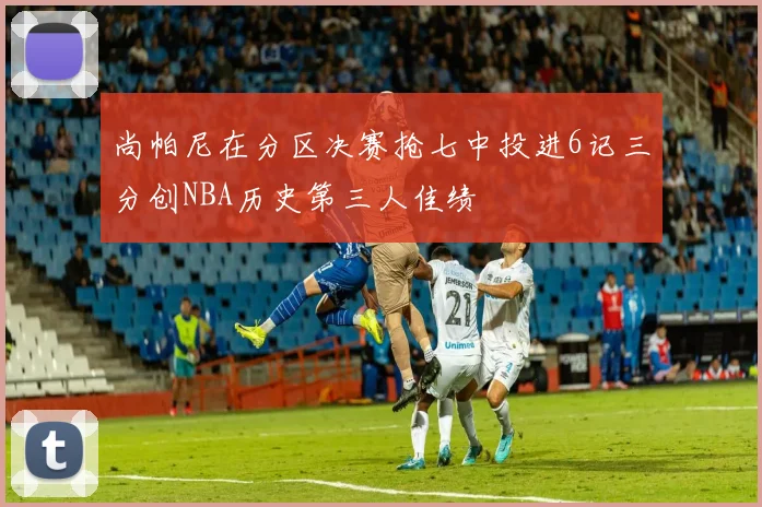 尚帕尼在分区决赛抢七中投进6记三分创NBA历史第三人佳绩