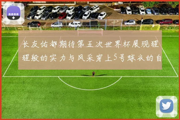 长友佑都期待第五次世界杯展现猩猩般的实力与风采穿上5号球衣的自豪感
