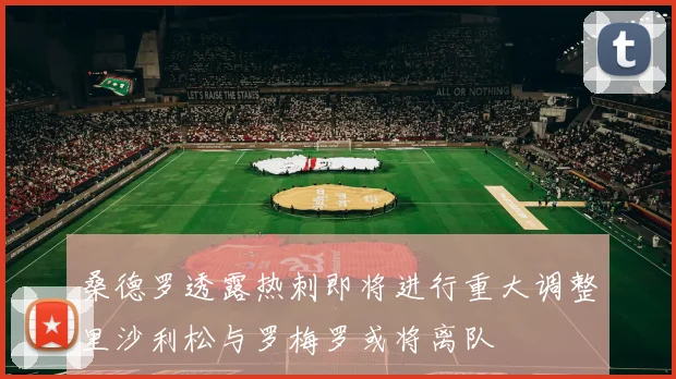 桑德罗透露热刺即将进行重大调整里沙利松与罗梅罗或将离队