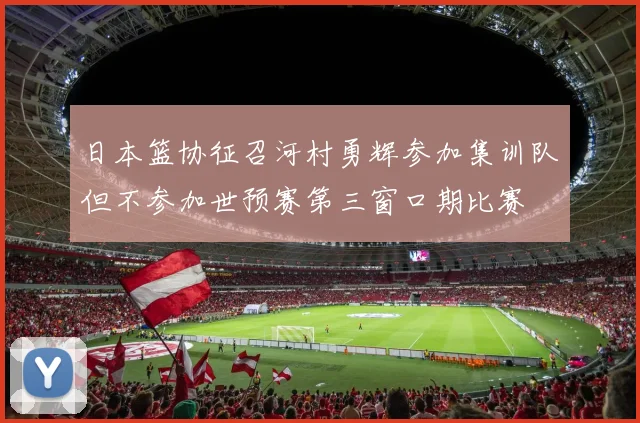 日本篮协征召河村勇辉参加集训队但不参加世预赛第三窗口期比赛