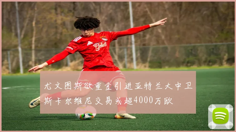 尤文图斯欲重金引进亚特兰大中卫斯卡尔维尼交易或超4000万欧