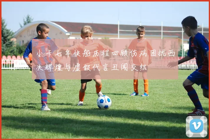 小卡七年快船历程回顾伤病困扰西决辉煌与虚假代言丑闻交织