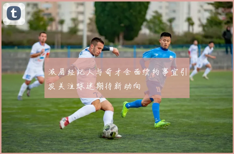 浓眉经纪人与奇才会面续约事宜引发关注球迷期待新动向